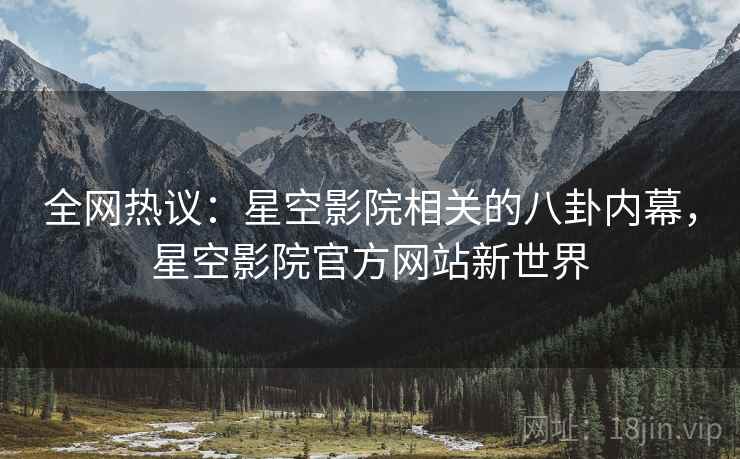 全网热议：星空影院相关的八卦内幕，星空影院官方网站新世界