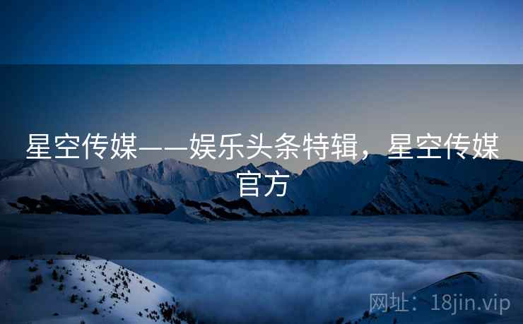 星空传媒——娱乐头条特辑，星空传媒官方