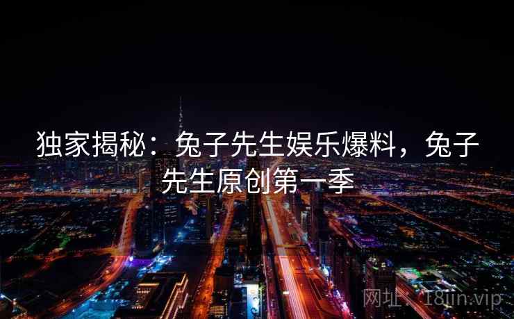 独家揭秘：兔子先生娱乐爆料，兔子先生原创第一季