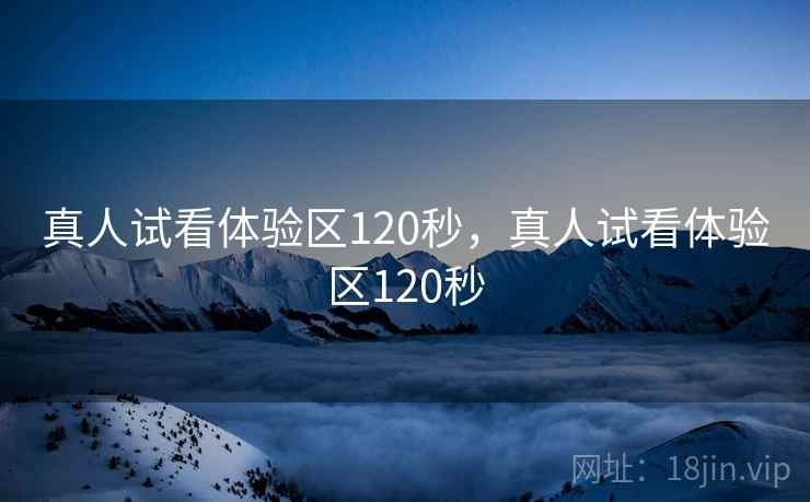 真人试看体验区120秒，真人试看体验区120秒