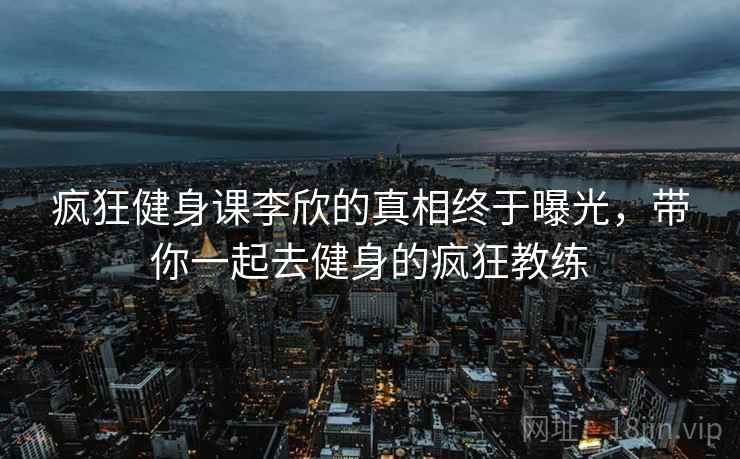 疯狂健身课李欣的真相终于曝光，带你一起去健身的疯狂教练