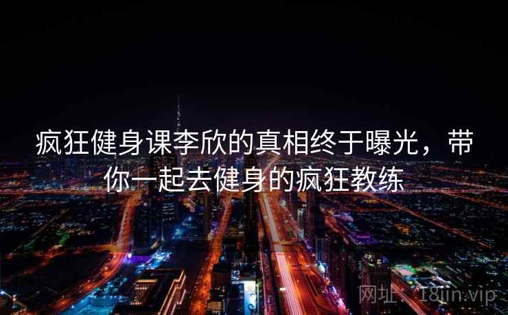 疯狂健身课李欣的真相终于曝光，带你一起去健身的疯狂教练