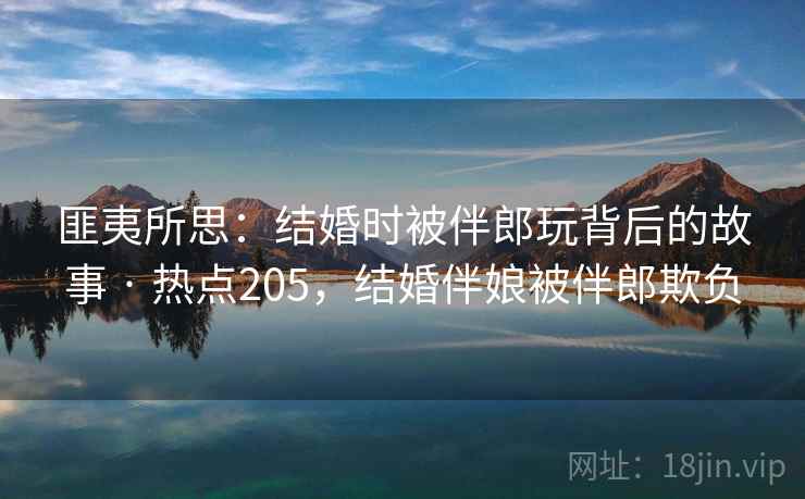 匪夷所思：结婚时被伴郎玩背后的故事 · 热点205，结婚伴娘被伴郎欺负