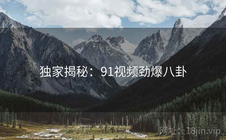 独家揭秘:91视频劲爆八卦 独家揭秘:91视频劲爆八卦