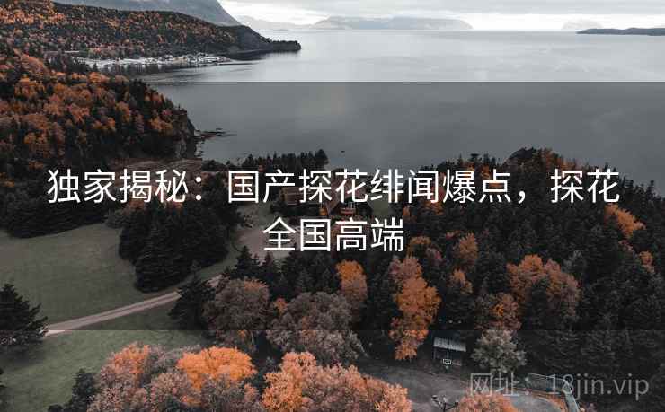 独家揭秘:国产探花绯闻爆点,探花全国高端 独家揭秘:国产探花绯闻爆点,探花全国高端