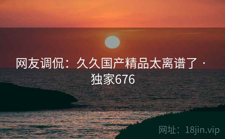 网友调侃:久久国产精品太离谱了 · 独家676 网友调侃:久久国产精品太离谱了 · 独家676