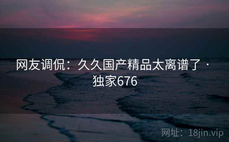 网友调侃:久久国产精品太离谱了 · 独家676 网友调侃:久久国产精品太离谱了 · 独家676