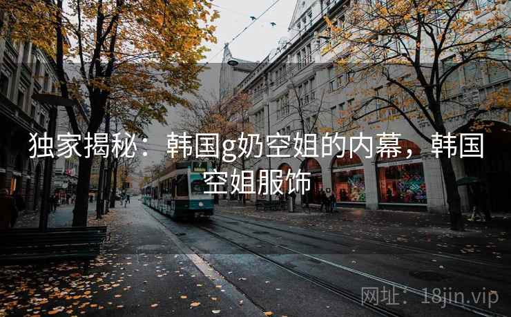 独家揭秘:韩国g奶空姐的内幕,韩国空姐服饰 独家揭秘:韩国g奶空姐的内幕,韩国空姐服饰