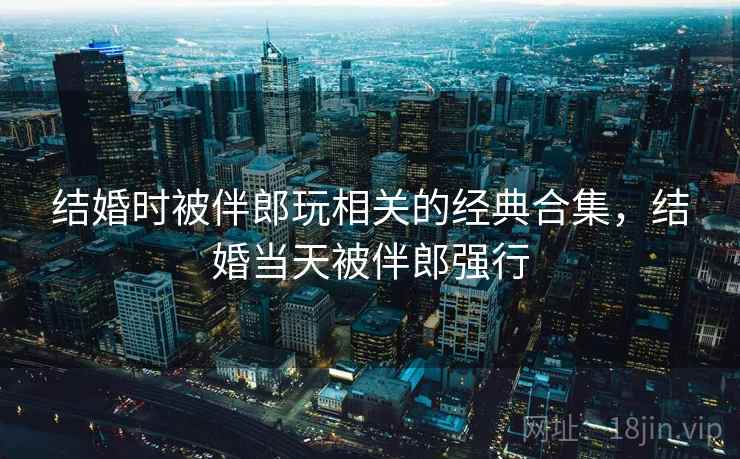 结婚时被伴郎玩相关的经典合集,结婚当天被伴郎强行 结婚时被伴郎玩相关的经典合集,结婚当天被伴郎强行