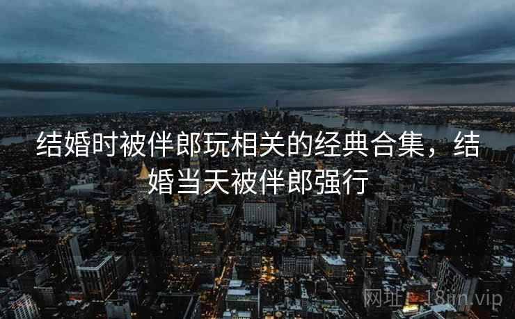 结婚时被伴郎玩相关的经典合集,结婚当天被伴郎强行 结婚时被伴郎玩相关的经典合集,结婚当天被伴郎强行