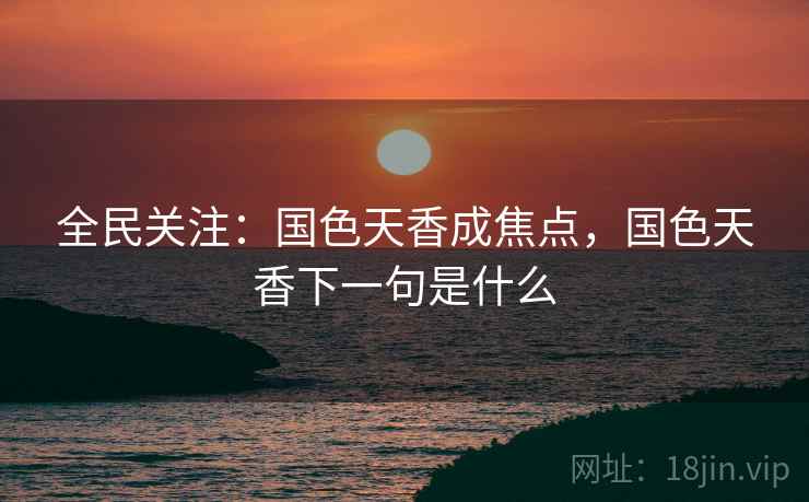 全民关注:国色天香成焦点,国色天香下一句是什么 全民关注:国色天香成焦点,国色天香下一句是什么