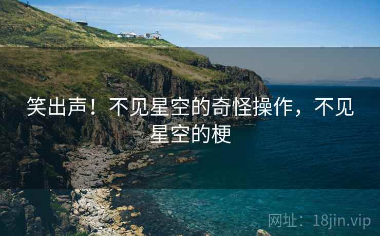 笑出声!不见星空的奇怪操作,不见星空的梗 笑出声!不见星空的奇怪操作,不见星空的梗