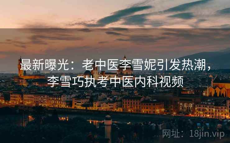 最新曝光:老中医李雪妮引发热潮,李雪巧执考中医内科视频 最新曝光:老中医李雪妮引发热潮,李雪巧执考中医内科视频