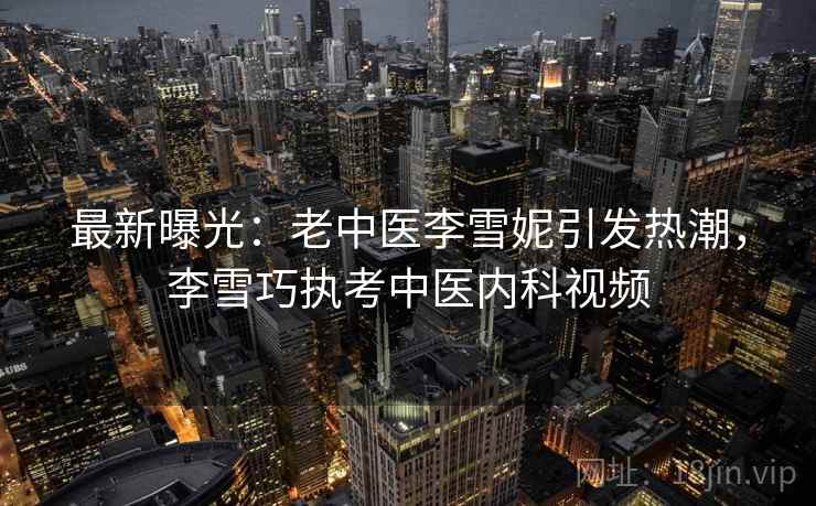 最新曝光:老中医李雪妮引发热潮,李雪巧执考中医内科视频 最新曝光:老中医李雪妮引发热潮,李雪巧执考中医内科视频