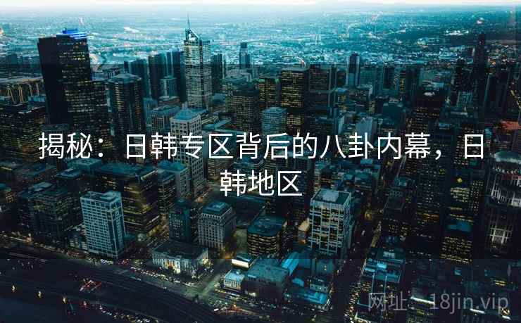 揭秘：日韩专区背后的八卦内幕，日韩地区