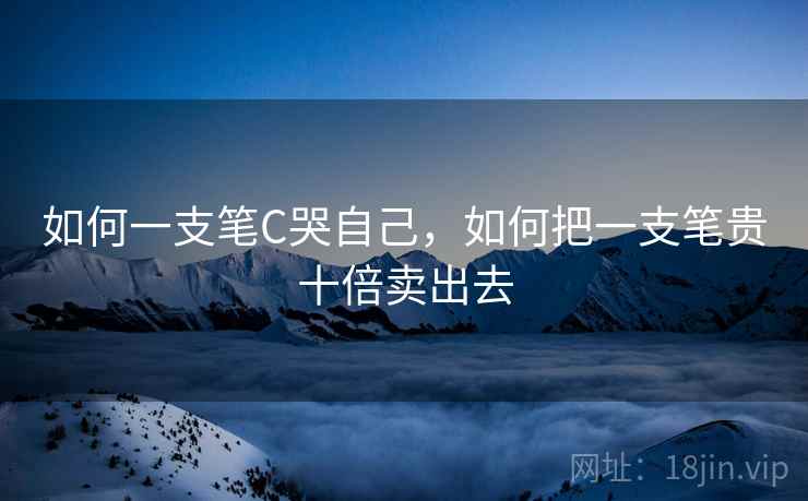 如何一支笔C哭自己,如何把一支笔贵十倍卖出去 如何一支笔C哭自己,如何把一支笔贵十倍卖出去