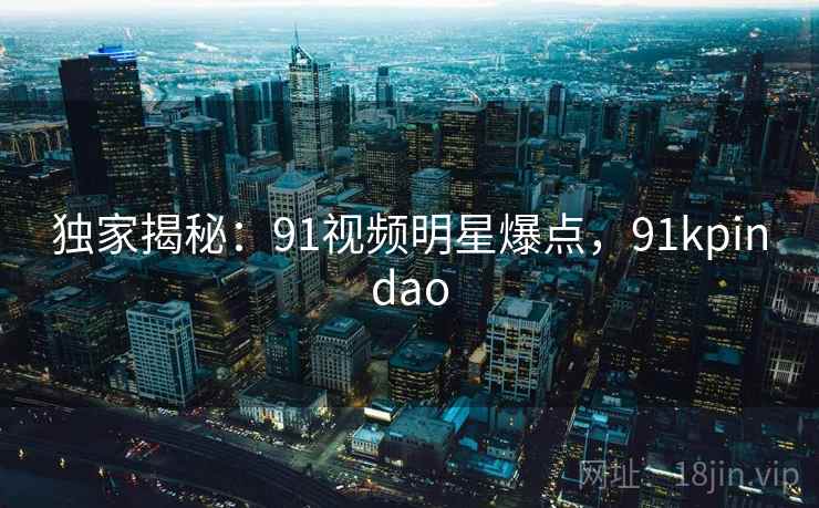 独家揭秘：91视频明星爆点，91kpindao
