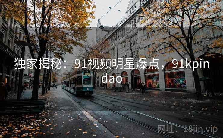 独家揭秘:91视频明星爆点,91kpindao 独家揭秘:91视频明星爆点,91kpindao
