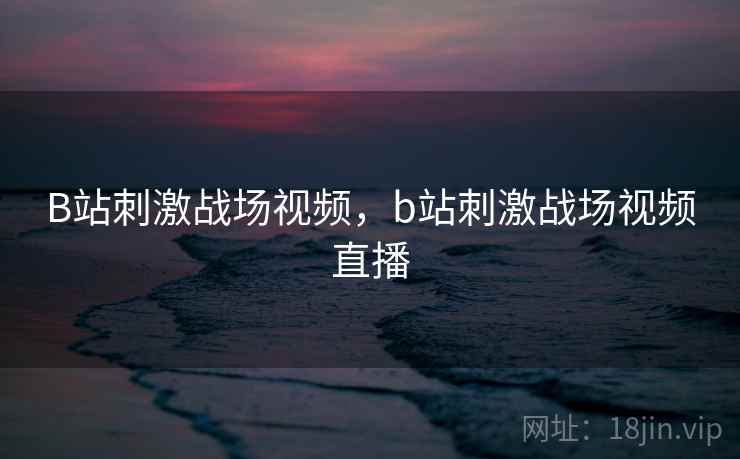 B站刺激战场视频,b站刺激战场视频直播 B站刺激战场视频,b站刺激战场视频直播