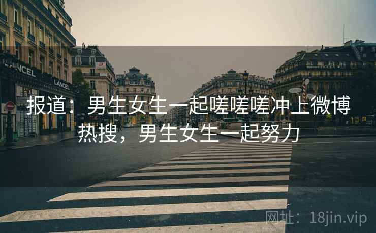 报道:男生女生一起嗟嗟嗟冲上微博热搜,男生女生一起努力 报道:男生女生一起嗟嗟嗟冲上微博热搜,男生女生一起努力