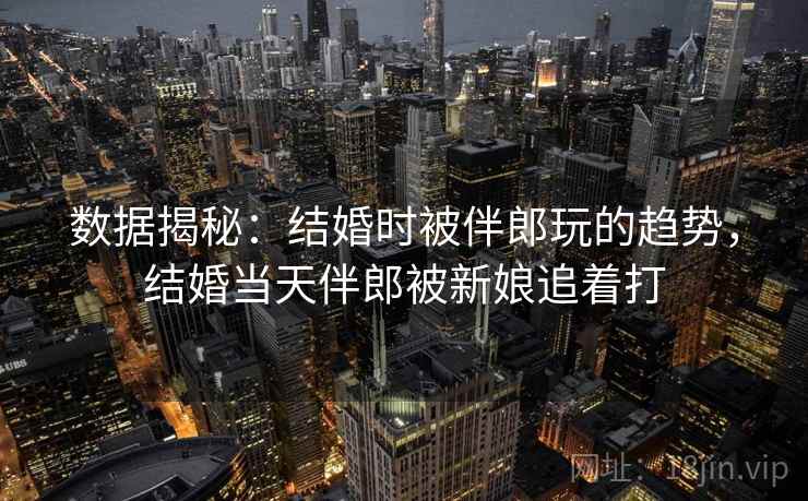 数据揭秘:结婚时被伴郎玩的趋势,结婚当天伴郎被新娘追着打 数据揭秘:结婚时被伴郎玩的趋势,结婚当天伴郎被新娘追着打