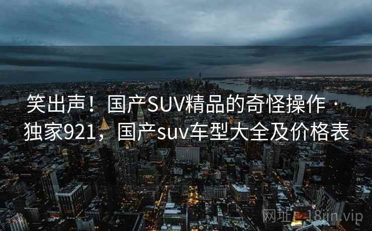 笑出声!国产SUV精品的奇怪操作 · 独家921,国产suv车型大全及价格表 笑出声!国产SUV精品的奇怪操作 · 独家921,国产suv车型大全及价格表