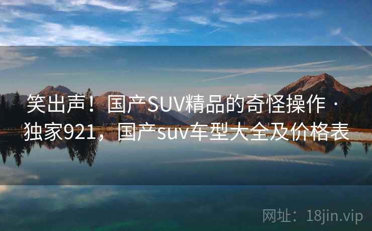 笑出声!国产SUV精品的奇怪操作 · 独家921,国产suv车型大全及价格表 笑出声!国产SUV精品的奇怪操作 · 独家921,国产suv车型大全及价格表
