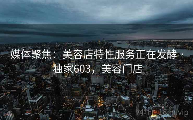 媒体聚焦:美容店特性服务正在发酵 · 独家603,美容门店 媒体聚焦:美容店特性服务正在发酵 · 独家603,美容门店