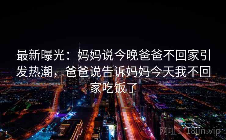 最新曝光:妈妈说今晚爸爸不回家引发热潮,爸爸说告诉妈妈今天我不回家吃饭了 最新曝光:妈妈说今晚爸爸不回家引发热潮,爸爸说告诉妈妈今天我不回家吃饭了