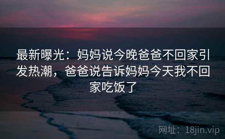 最新曝光:妈妈说今晚爸爸不回家引发热潮,爸爸说告诉妈妈今天我不回家吃饭了 最新曝光:妈妈说今晚爸爸不回家引发热潮,爸爸说告诉妈妈今天我不回家吃饭了