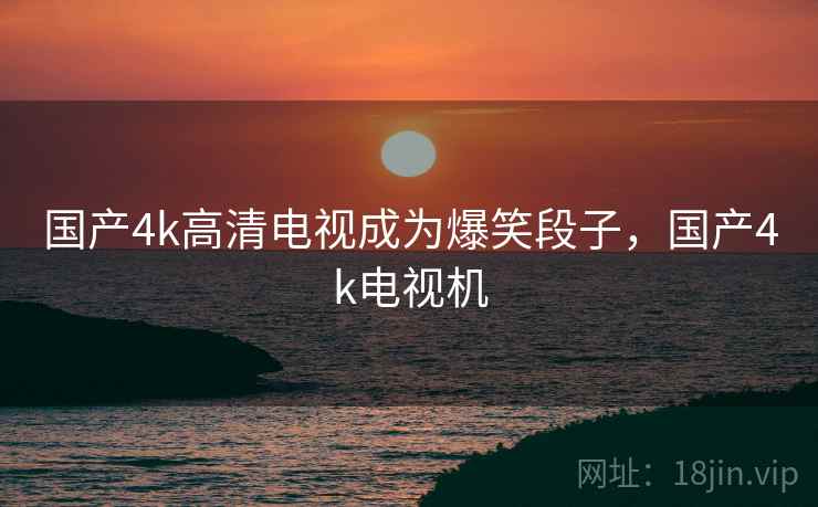 国产4k高清电视成为爆笑段子,国产4k电视机 国产4k高清电视成为爆笑段子,国产4k电视机