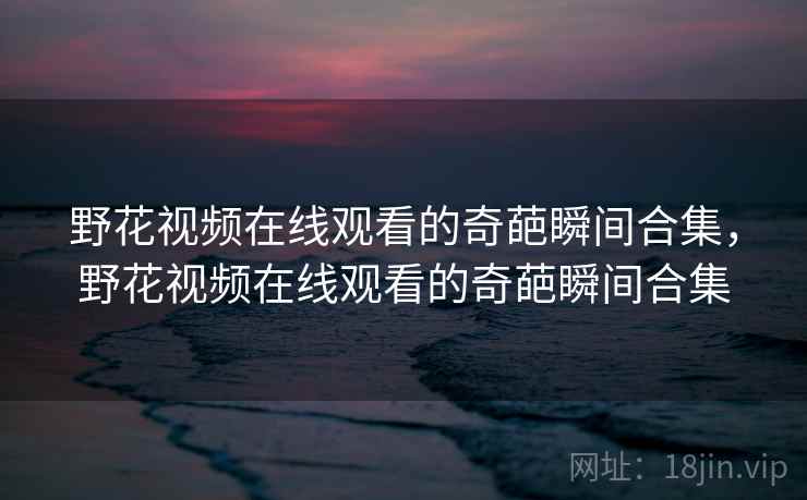 野花视频在线观看的奇葩瞬间合集,野花视频在线观看的奇葩瞬间合集 野花视频在线观看的奇葩瞬间合集,野花视频在线观看的奇葩瞬间合集