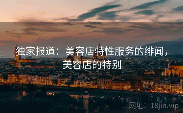 独家报道:美容店特性服务的绯闻,美容店的特别 独家报道:美容店特性服务的绯闻,美容店的特别