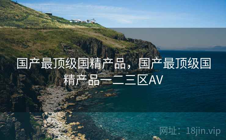 国产最顶级国精产品，国产最顶级国精产品一二三区AV