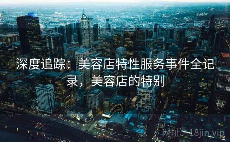 深度追踪:美容店特性服务事件全记录,美容店的特别 深度追踪:美容店特性服务事件全记录,美容店的特别