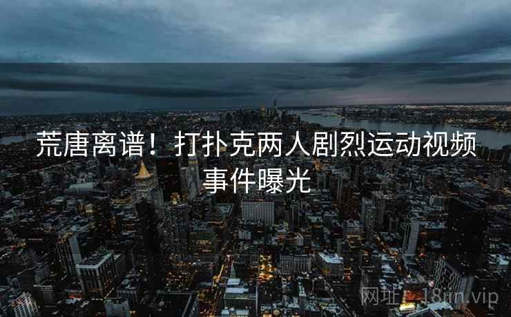 荒唐离谱!打扑克两人剧烈运动视频事件曝光 荒唐离谱!打扑克两人剧烈运动视频事件曝光