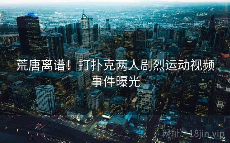 荒唐离谱!打扑克两人剧烈运动视频事件曝光 荒唐离谱!打扑克两人剧烈运动视频事件曝光