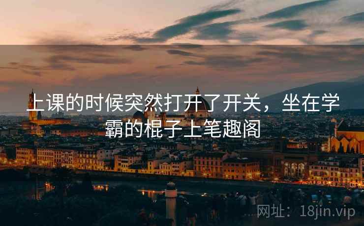上课的时候突然打开了开关,坐在学霸的棍子上笔趣阁 上课的时候突然打开了开关,坐在学霸的棍子上笔趣阁