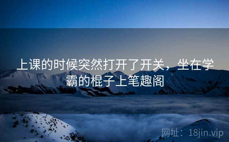 上课的时候突然打开了开关,坐在学霸的棍子上笔趣阁 上课的时候突然打开了开关,坐在学霸的棍子上笔趣阁