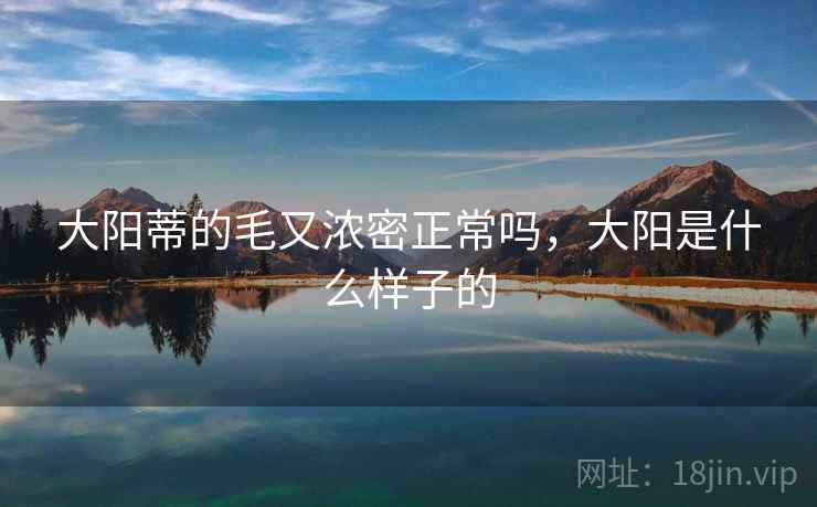 大阳蒂的毛又浓密正常吗,大阳是什么样子的 大阳蒂的毛又浓密正常吗,大阳是什么样子的