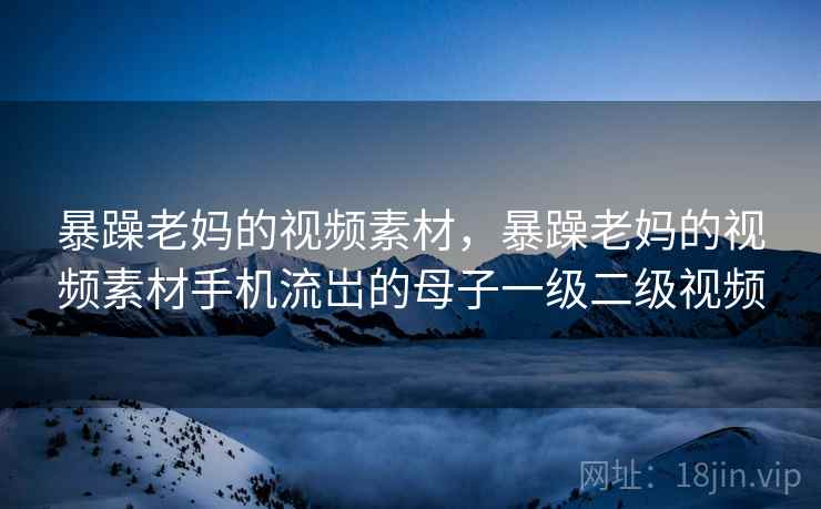 暴躁老妈的视频素材,暴躁老妈的视频素材手机流岀的母子一级二级视频 暴躁老妈的视频素材,暴躁老妈的视频素材手机流岀的母子一级二级视频
