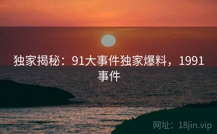 独家揭秘:91大事件独家爆料,1991事件 独家揭秘:91大事件独家爆料,1991事件