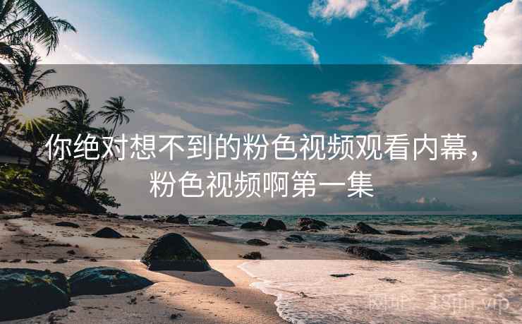 你绝对想不到的粉色视频观看内幕,粉色视频啊第一集 你绝对想不到的粉色视频观看内幕,粉色视频啊第一集