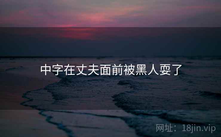 中字在丈夫面前被黑人耍了 中字在丈夫面前被黑人耍了