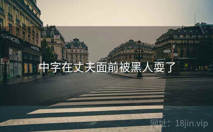 中字在丈夫面前被黑人耍了 中字在丈夫面前被黑人耍了