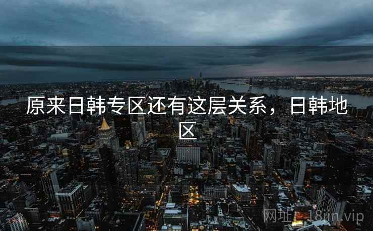 原来日韩专区还有这层关系,日韩地区 原来日韩专区还有这层关系,日韩地区