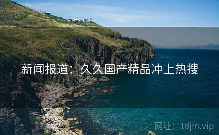 新闻报道:久久国产精品冲上热搜 新闻报道:久久国产精品冲上热搜