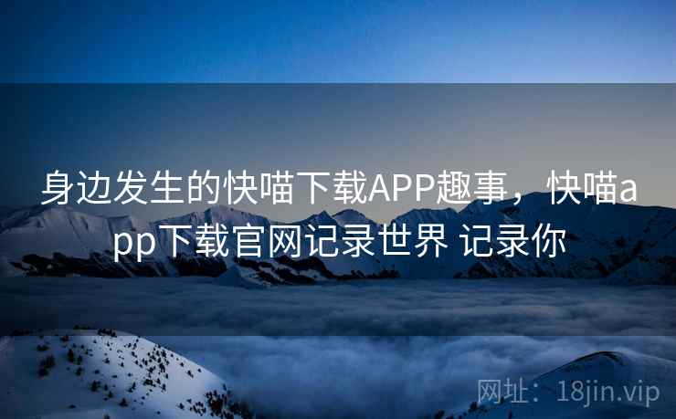 身边发生的快喵下载APP趣事,快喵app下载官网记录世界 记录你 身边发生的快喵下载APP趣事,快喵app下载官网记录世界 记录你