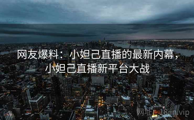 网友爆料:小妲己直播的最新内幕,小妲己直播新平台大战 网友爆料:小妲己直播的最新内幕,小妲己直播新平台大战