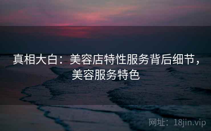 真相大白:美容店特性服务背后细节,美容服务特色 真相大白:美容店特性服务背后细节,美容服务特色